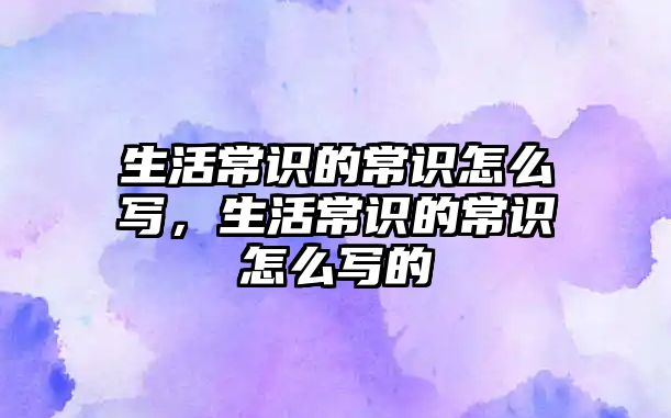 生活常识的常识怎么写,生活常识的常识怎么写的