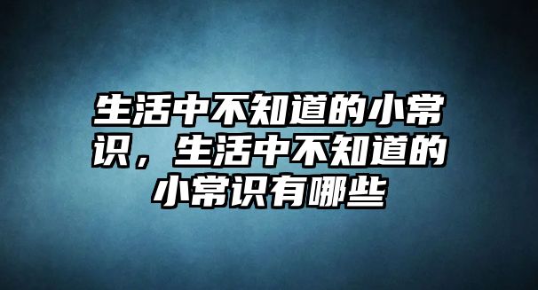生活中不知道的小常识，生活中不知道的小常识有哪些