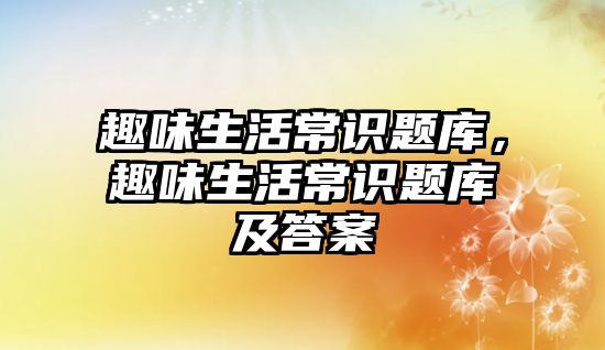 趣味生活常识题库,趣味生活常识题库及答案