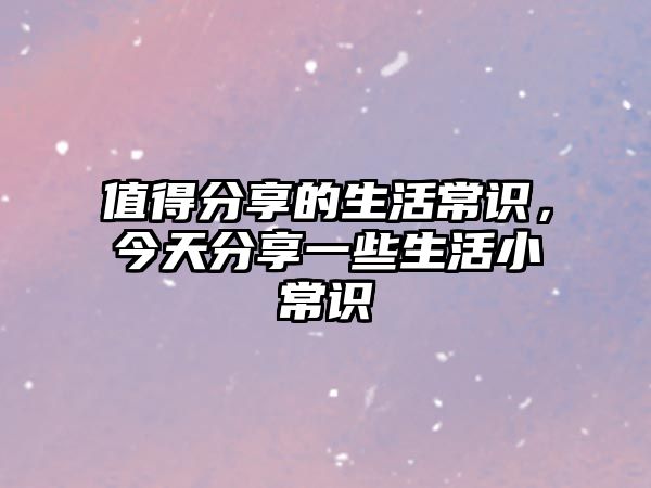 值得分享的生活常识,今天分享一些生活小常识