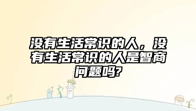 没有生活常识的人,没有生活常识的人是智商问题吗?