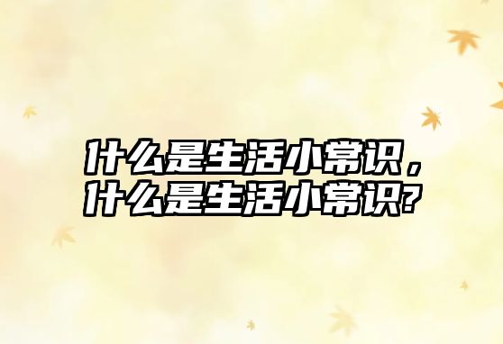 什么是生活小常识，什么是生活小常识?