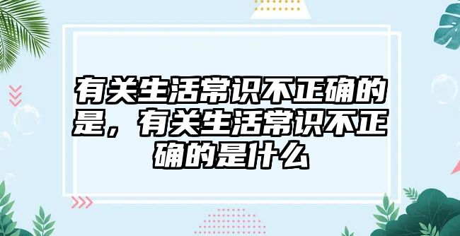 有关生活常识不正确的是,有关生活常识不正确的是什么