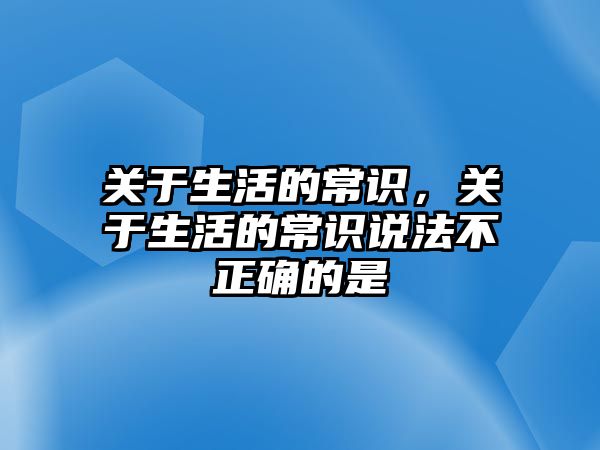 关于生活的常识，关于生活的常识说法不正确的是