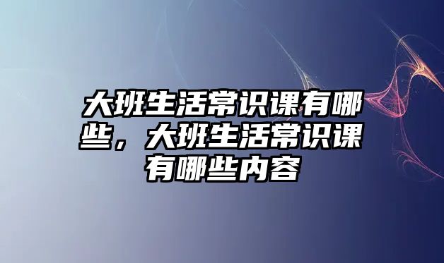 大班生活常识课有哪些，大班生活常识课有哪些内容
