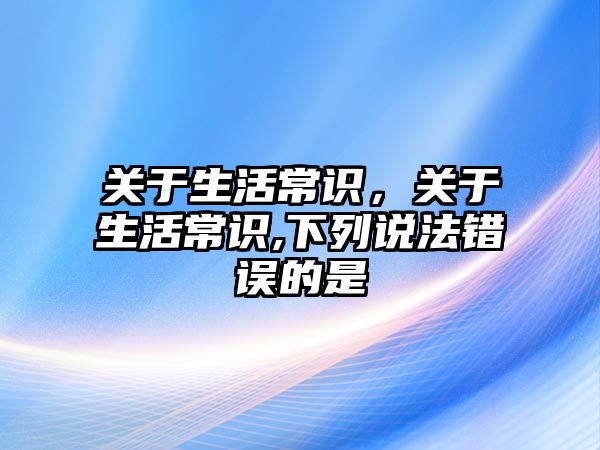 关于生活常识，关于生活常识,下列说法错误的是
