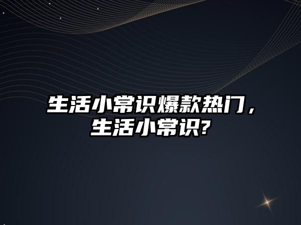 生活小常识爆款热门,生活小常识?