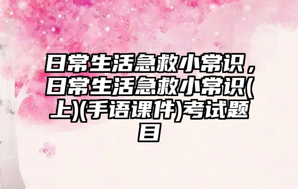 日常生活急救小常识,日常生活急救小常识(上)(手语课件)考试题目