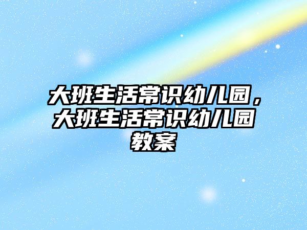 大班生活常识幼儿园,大班生活常识幼儿园教案
