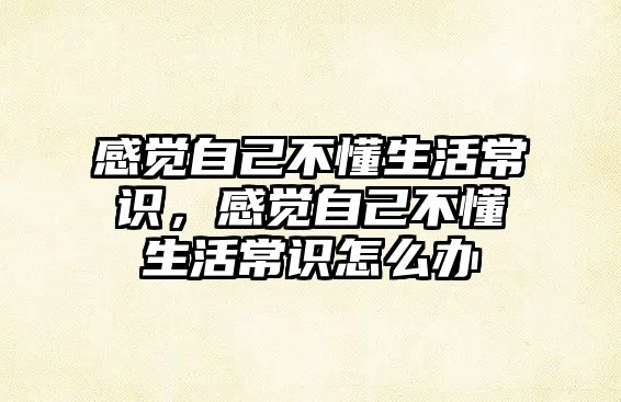 感觉自己不懂生活常识，感觉自己不懂生活常识怎么办