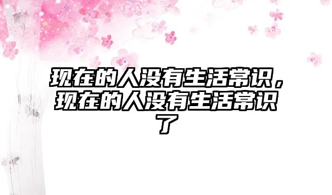 现在的人没有生活常识,现在的人没有生活常识了