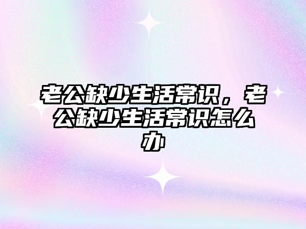 老公缺少生活常识，老公缺少生活常识怎么办