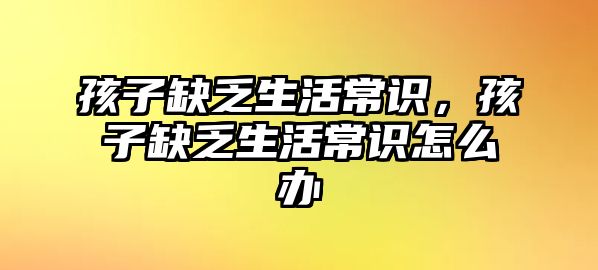 孩子缺乏生活常识,孩子缺乏生活常识怎么办