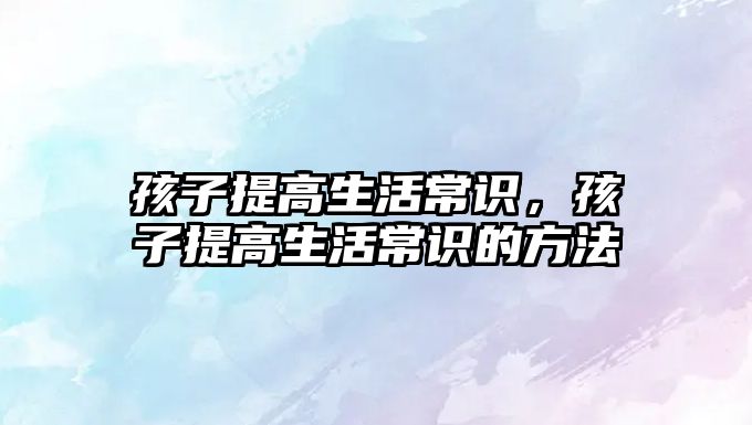 孩子提高生活常识,孩子提高生活常识的方法