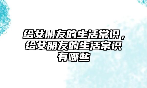 给女朋友的生活常识，给女朋友的生活常识有哪些