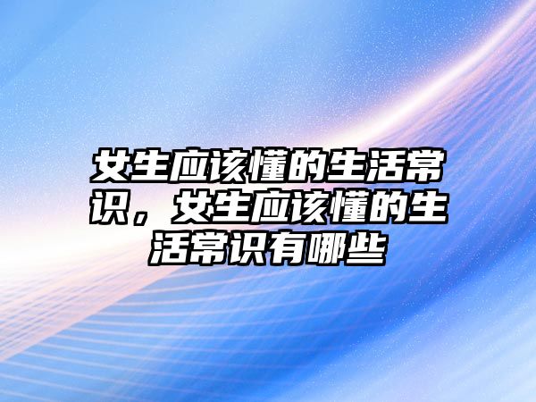 女生应该懂的生活常识，女生应该懂的生活常识有哪些