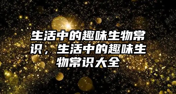 生活中的趣味生物常识,生活中的趣味生物常识大全