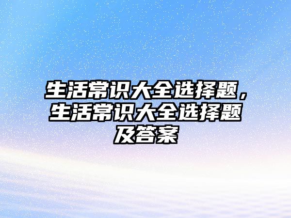 生活常识大全选择题，生活常识大全选择题及答案