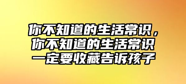 你不知道的生活常识，你不知道的生活常识一定要收藏告诉孩子