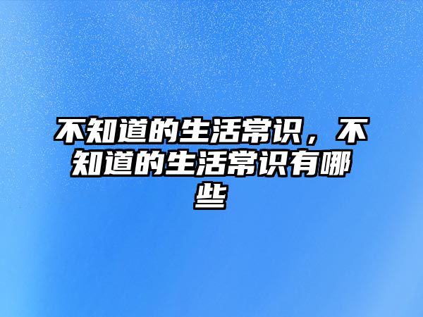 不知道的生活常识，不知道的生活常识有哪些